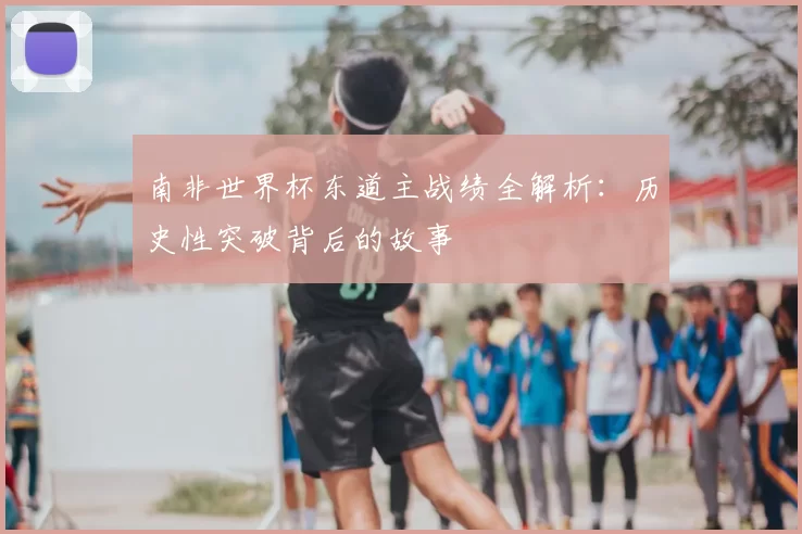 南非世界杯东道主战绩全解析:历史性突破背后的故事