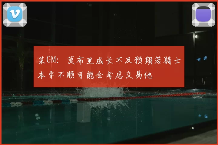 某GM:莫布里成长不及预期若骑士本季不顺可能会考虑交易他