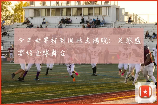 今年世界杯时间地点揭晓:足球盛宴的全球舞台