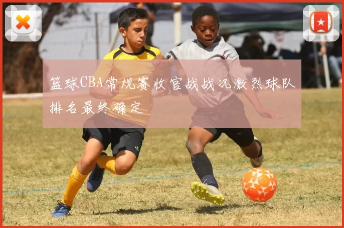 篮球CBA常规赛收官战战况激烈球队排名最终确定