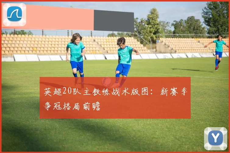 英超20队主教练战术版图:新赛季争冠格局前瞻