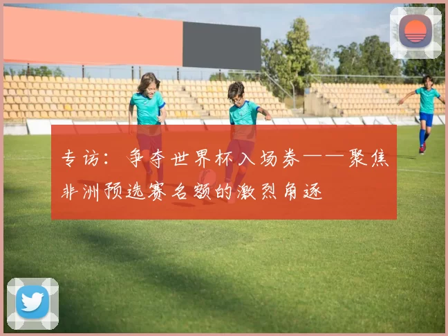 专访:争夺世界杯入场券——聚焦非洲预选赛名额的激烈角逐