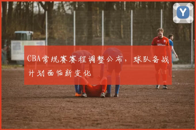 CBA常规赛赛程调整公布，球队备战计划面临新变化