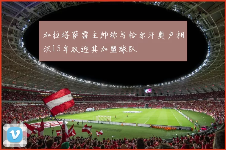 加拉塔萨雷主帅称与恰尔汗奥卢相识15年欢迎其加盟球队
