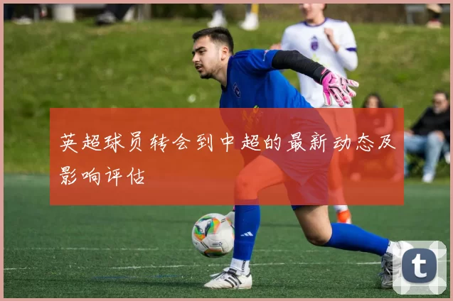 英超球员转会到中超的最新动态及影响评估