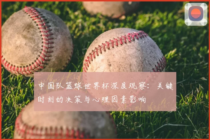 中国队篮球世界杯深度观察:关键时刻的决策与心理因素影响