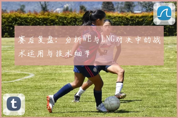 赛后复盘：分析WE与LNG对决中的战术运用与技术细节