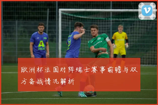 欧洲杯法国对阵瑞士赛事前瞻与双方备战情况解析