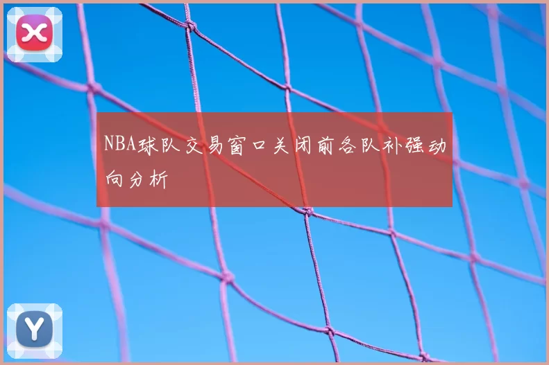 NBA球队交易窗口关闭前各队补强动向分析