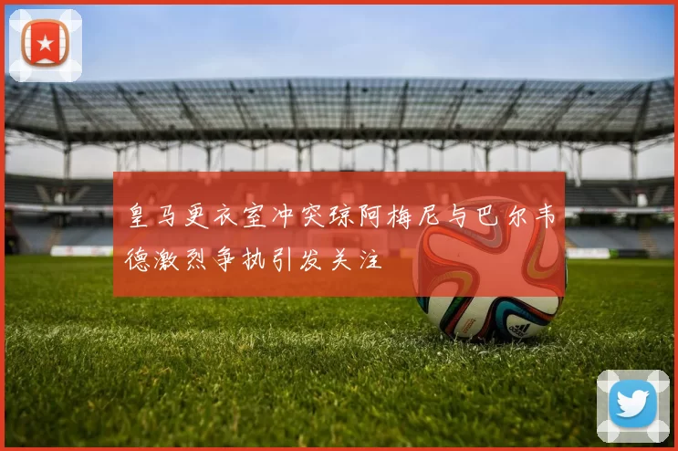 皇马更衣室冲突琼阿梅尼与巴尔韦德激烈争执引发关注
