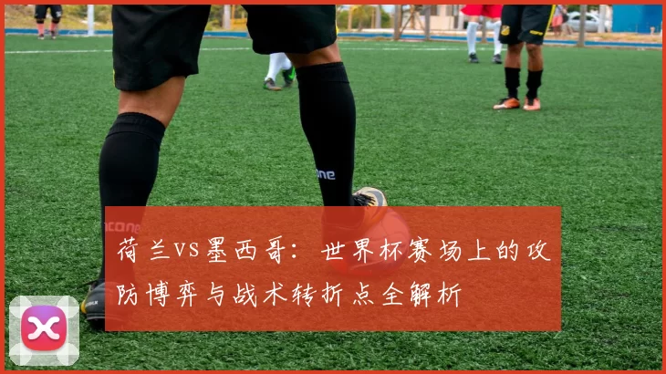 荷兰vs墨西哥：世界杯赛场上的攻防博弈与战术转折点全解析