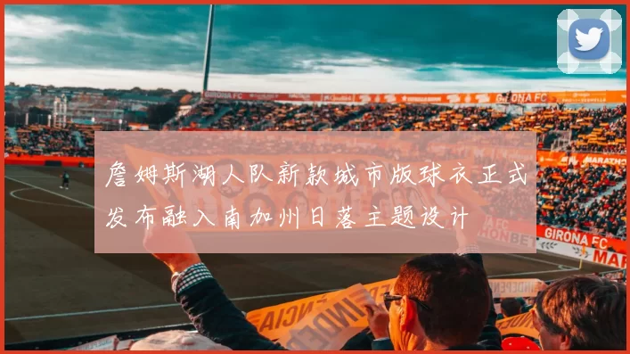 詹姆斯湖人队新款城市版球衣正式发布融入南加州日落主题设计