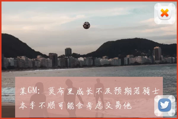 某GM:莫布里成长不及预期若骑士本季不顺可能会考虑交易他