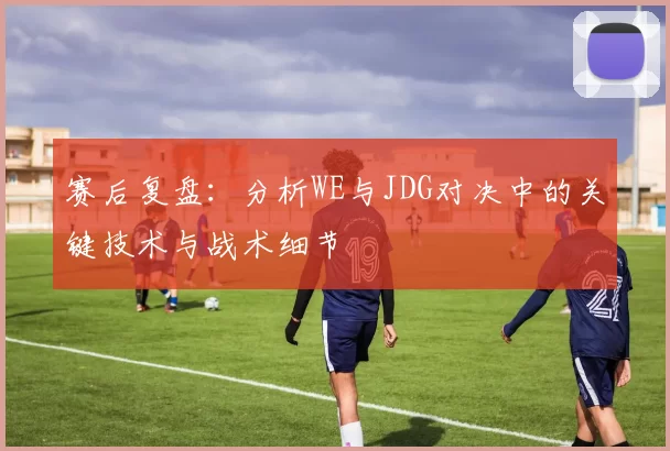 赛后复盘：分析WE与JDG对决中的关键技术与战术细节