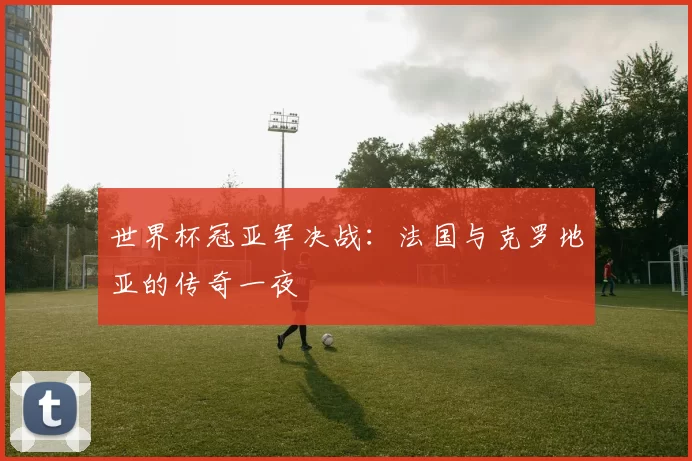 世界杯冠亚军决战:法国与克罗地亚的传奇一夜
