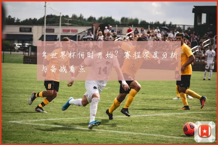 年世界杯何时开始?赛程深度分析与备战看点