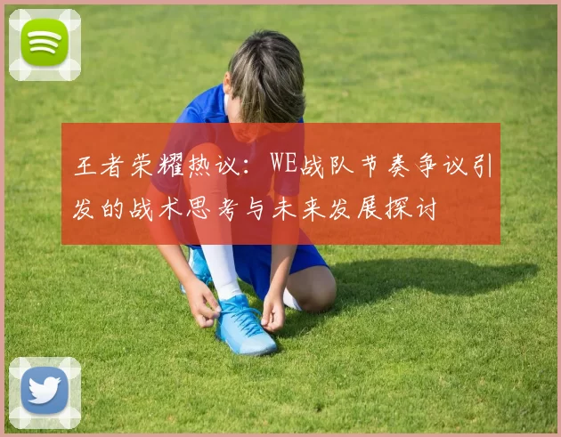 王者荣耀热议：WE战队节奏争议引发的战术思考与未来发展探讨