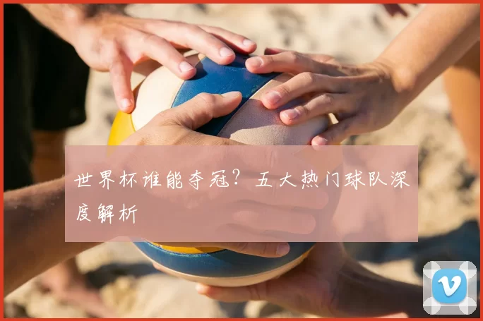 世界杯谁能夺冠?五大热门球队深度解析