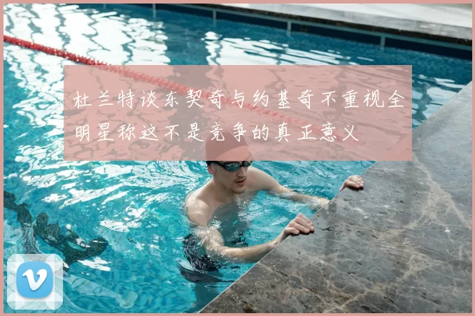 杜兰特谈东契奇与约基奇不重视全明星称这不是竞争的真正意义