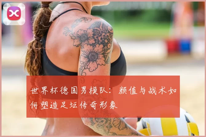 世界杯德国男模队:颜值与战术如何塑造足坛传奇形象