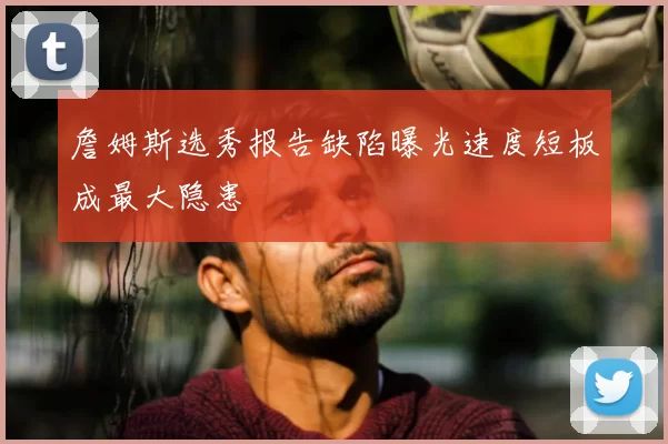 詹姆斯选秀报告缺陷曝光速度短板成最大隐患