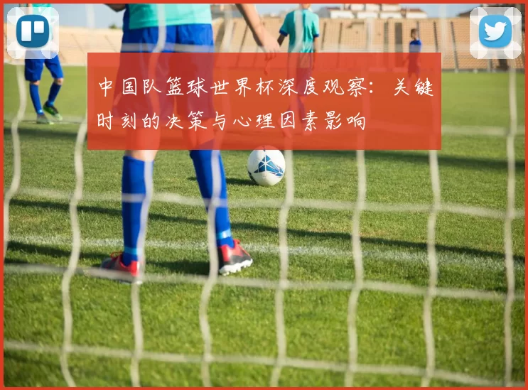 中国队篮球世界杯深度观察：关键时刻的决策与心理因素影响