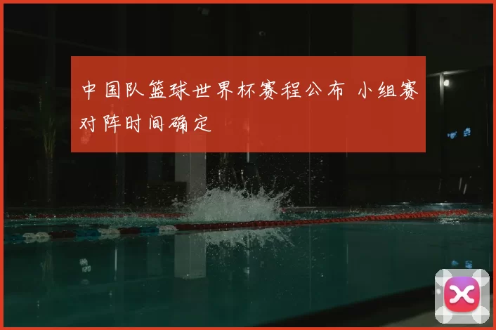 中国队篮球世界杯赛程公布 小组赛对阵时间确定