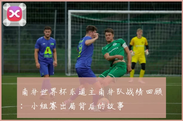 南非世界杯东道主南非队战绩回顾:小组赛出局背后的故事