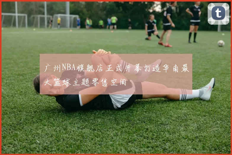 广州NBA旗舰店正式开幕打造华南最大篮球主题零售空间