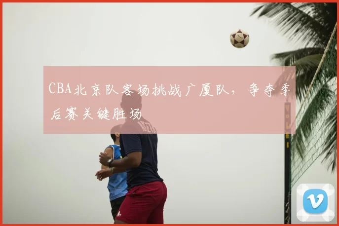 CBA北京队客场挑战广厦队，争夺季后赛关键胜场
