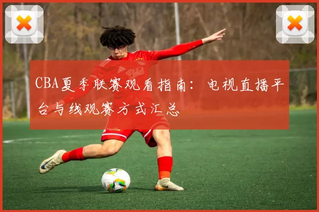 CBA夏季联赛观看指南：电视直播平台与线观赛方式汇总