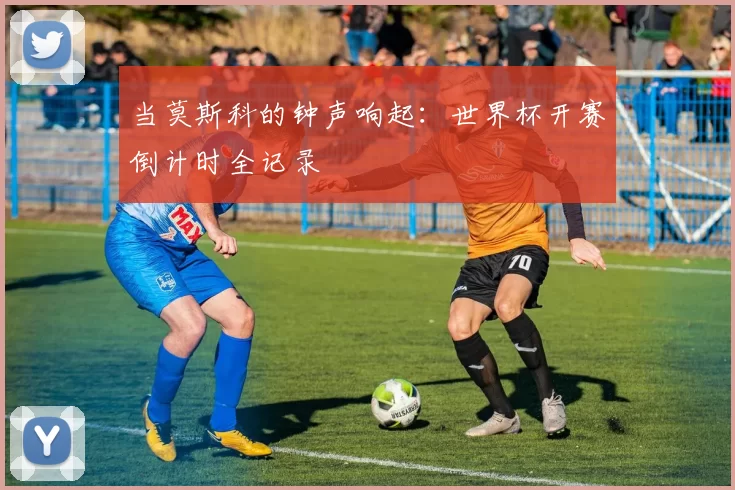当莫斯科的钟声响起:世界杯开赛倒计时全记录