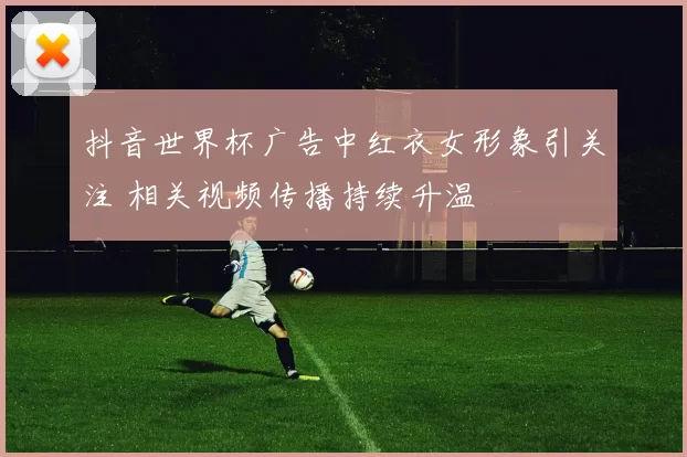 抖音世界杯广告中红衣女形象引关注 相关视频传播持续升温