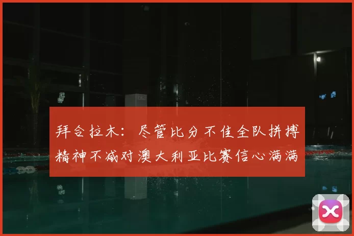 拜合拉木:尽管比分不佳全队拼搏精神不减对澳大利亚比赛信心满满期待进球
