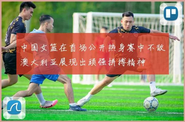 中国女篮在首场公开热身赛中不敌澳大利亚展现出顽强拼搏精神