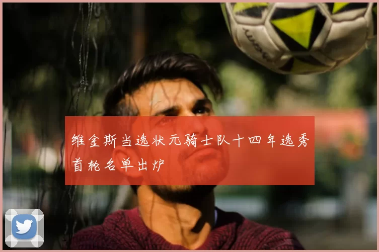 维金斯当选状元骑士队十四年选秀首轮名单出炉