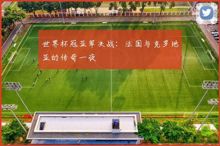 世界杯冠亚军决战:法国与克罗地亚的传奇一夜
