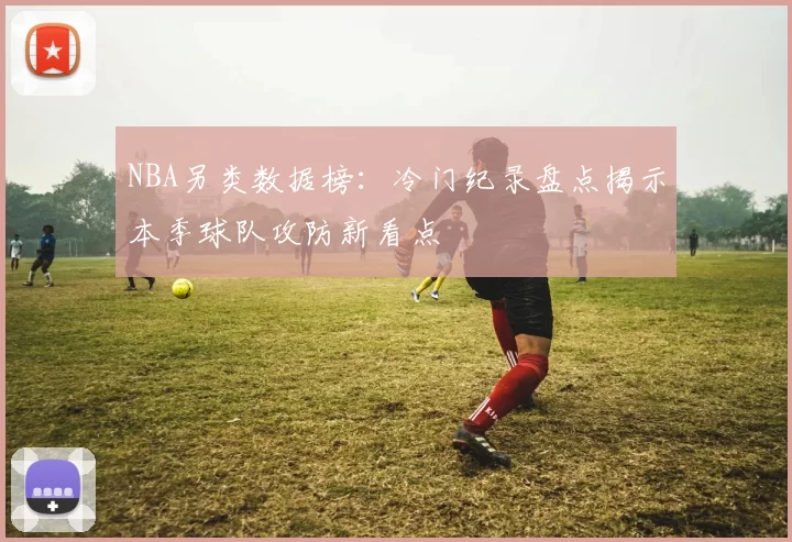 NBA另类数据榜:冷门纪录盘点揭示本季球队攻防新看点
