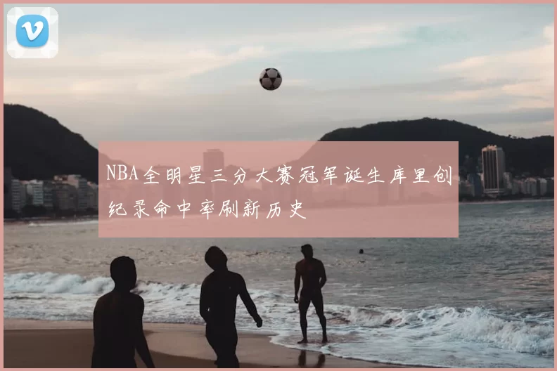 NBA全明星三分大赛冠军诞生库里创纪录命中率刷新历史