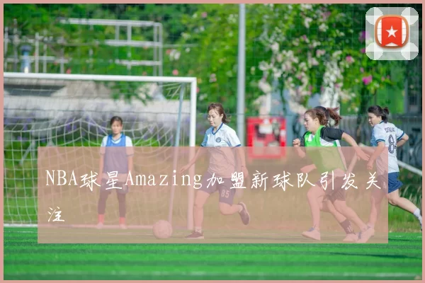 NBA球星Amazing加盟新球队引发关注