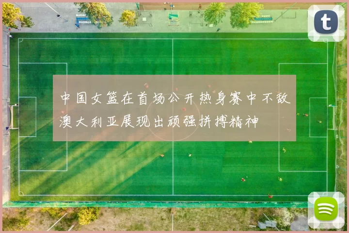中国女篮在首场公开热身赛中不敌澳大利亚展现出顽强拼搏精神
